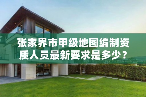 张家界市甲级地图编制资质人员最新要求是多少?