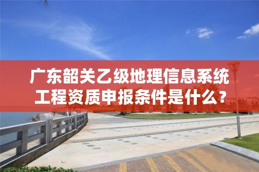 广东韶关乙级地理信息系统工程资质申报条件是什么?