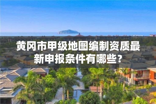 黄冈市甲级地图编制资质最新申报条件有哪些?
