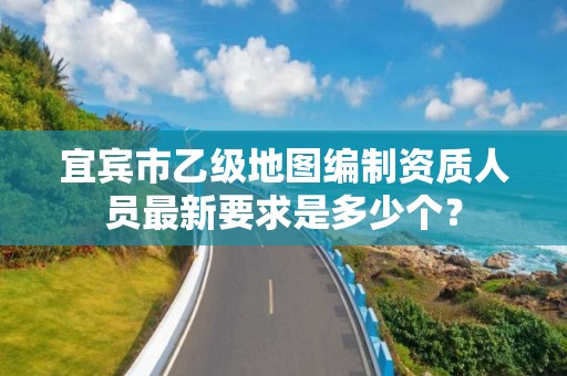 宜宾市乙级地图编制资质人员最新要求是多少个?
