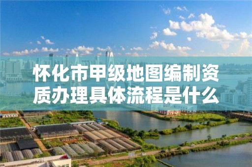 怀化市甲级地图编制资质办理具体流程是什么?