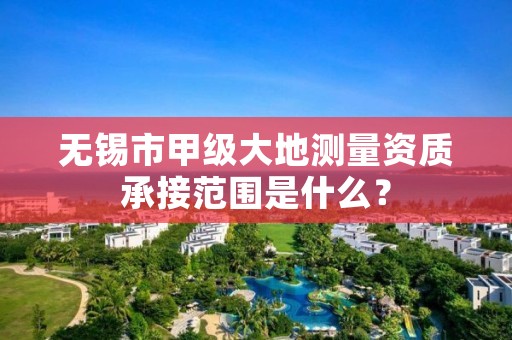 无锡市甲级大地测量资质承接范围是什么?