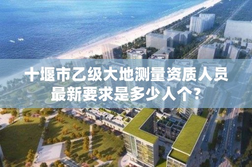 十堰市乙级大地测量资质人员最新要求是多少人个?