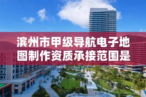 滨州市甲级导航电子地图制作资质承接范围是什么?看完你就知道了
