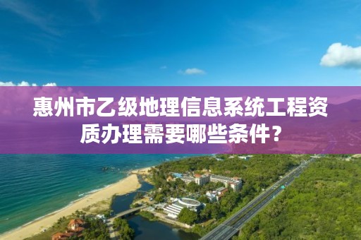 惠州市乙级地理信息系统工程资质办理需要哪些条件?