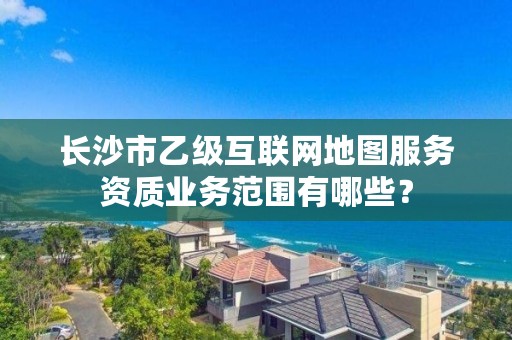 长沙市乙级互联网地图服务资质业务范围有哪些?