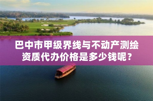 巴中市甲级界线与不动产测绘资质代办价格是多少钱呢?