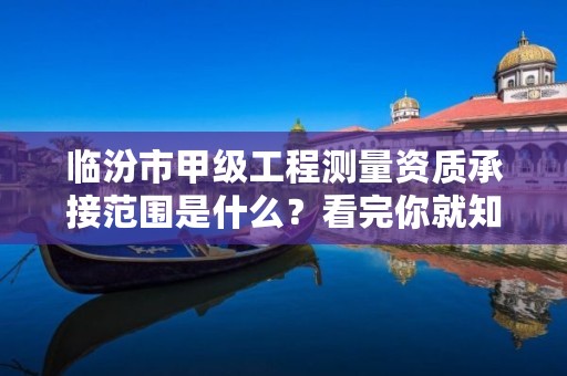 临汾市甲级工程测量资质承接范围是什么?看完你就知道了