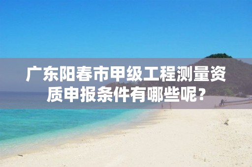 广东阳春市甲级工程测量资质申报条件有哪些呢?