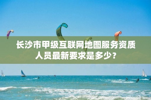 长沙市甲级互联网地图服务资质人员最新要求是多少?