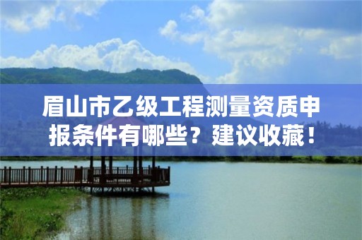 眉山市乙级工程测量资质申报条件有哪些?建议收藏!