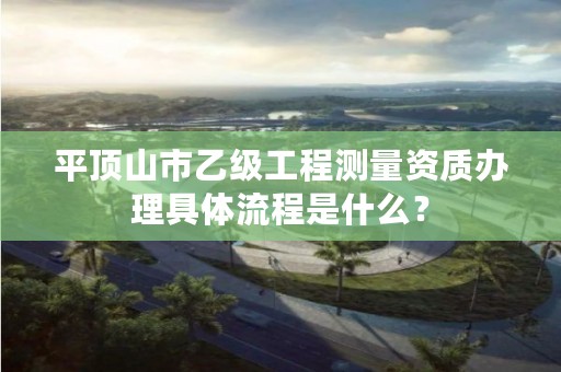 平顶山市乙级工程测量资质办理具体流程是什么?