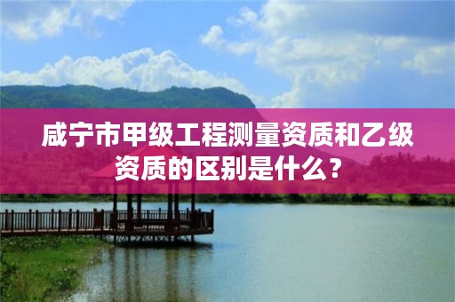 咸宁市甲级工程测量资质和乙级资质的区别是什么?