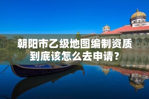 朝阳市乙级地图编制资质到底该怎么去申请?