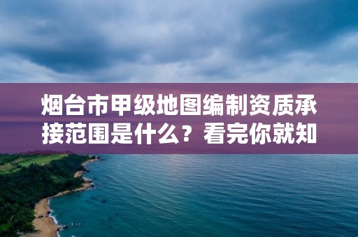 烟台市甲级地图编制资质承接范围是什么?看完你就知道了
