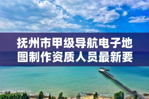 抚州市甲级导航电子地图制作资质人员最新要求是多少?