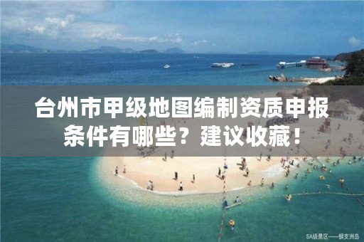 台州市甲级地图编制资质申报条件有哪些?建议收藏!