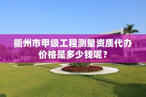 衢州市甲级工程测量资质代办价格是多少钱呢?