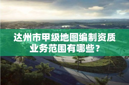 达州市甲级地图编制资质业务范围有哪些?