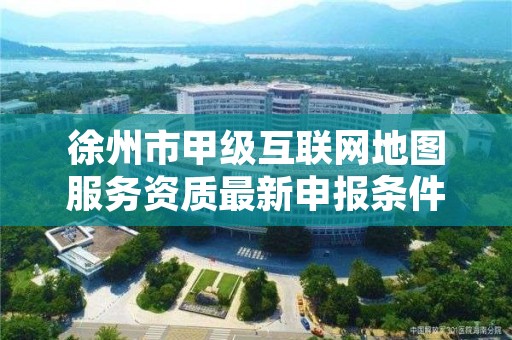 徐州市甲级互联网地图服务资质最新申报条件有哪些?