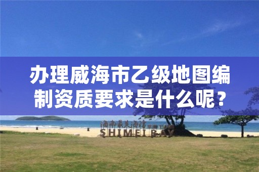 办理威海市乙级地图编制资质要求是什么呢?