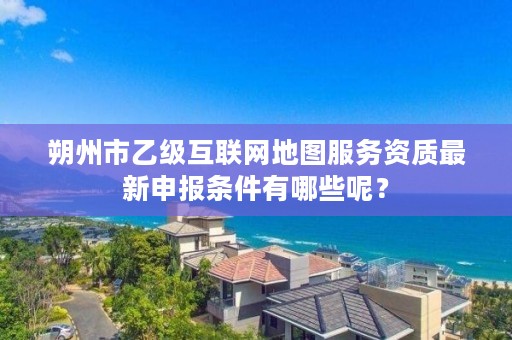 朔州市乙级互联网地图服务资质最新申报条件有哪些呢?