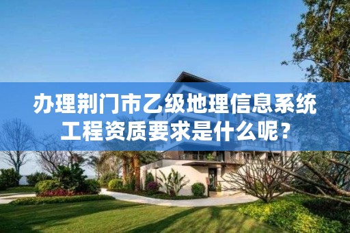 办理荆门市乙级地理信息系统工程资质要求是什么呢?