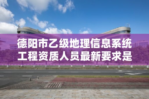 德阳市乙级地理信息系统工程资质人员最新要求是多少个?
