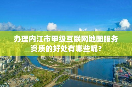 办理内江市甲级互联网地图服务资质的好处有哪些呢?