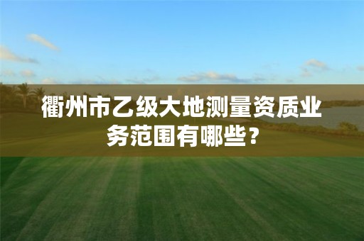 衢州市乙级大地测量资质业务范围有哪些?