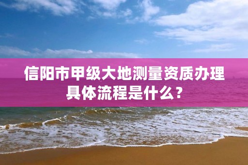 信阳市甲级大地测量资质办理具体流程是什么?