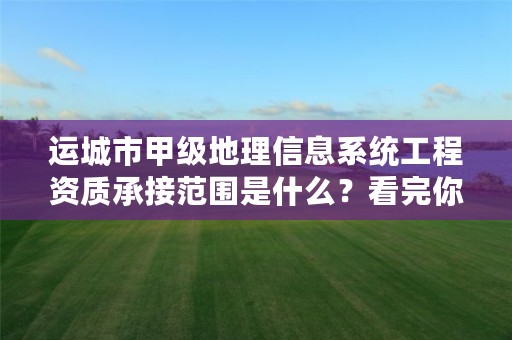 运城市甲级地理信息系统工程资质承接范围是什么?看完你就知道了