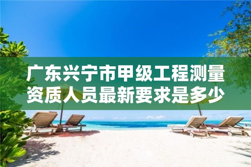 广东兴宁市甲级工程测量资质人员最新要求是多少人?
