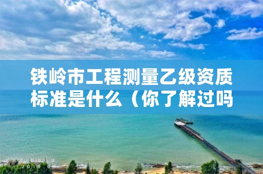 铁岭市工程测量乙级资质标准是什么(你了解过吗)