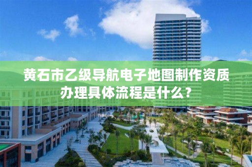 黄石市乙级导航电子地图制作资质办理具体流程是什么?
