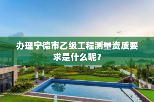 办理宁德市乙级工程测量资质要求是什么呢?