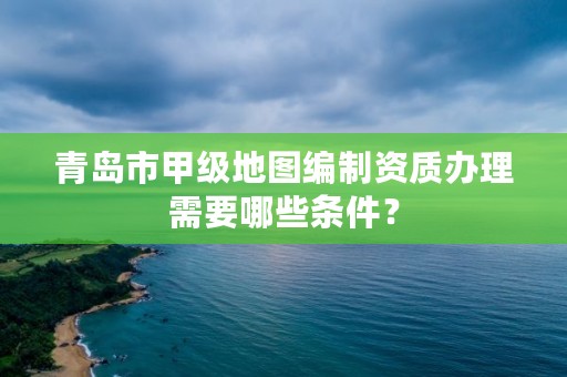 青岛市甲级地图编制资质办理需要哪些条件?