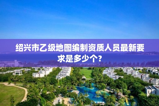 绍兴市乙级地图编制资质人员最新要求是多少个?