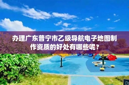 办理广东普宁市乙级导航电子地图制作资质的好处有哪些呢?