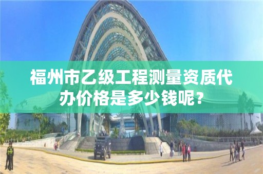 福州市乙级工程测量资质代办价格是多少钱呢?