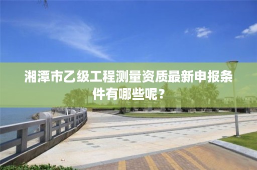 湘潭市乙级工程测量资质最新申报条件有哪些呢?