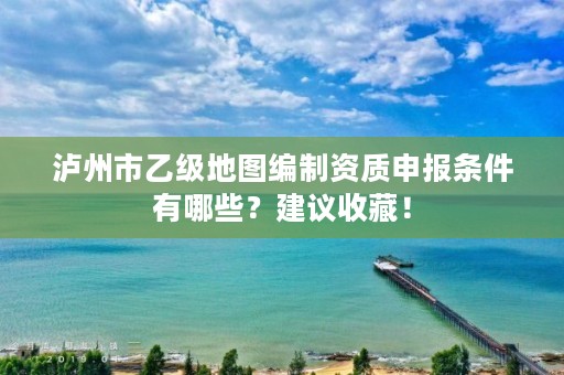 泸州市乙级地图编制资质申报条件有哪些?建议收藏!