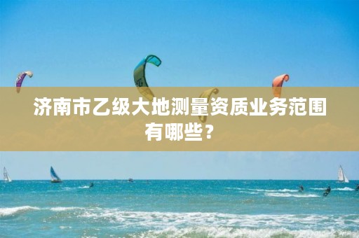 济南市乙级大地测量资质业务范围有哪些?