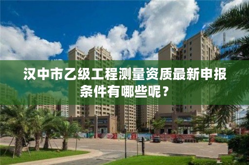 汉中市乙级工程测量资质最新申报条件有哪些呢?