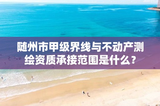 随州市甲级界线与不动产测绘资质承接范围是什么?