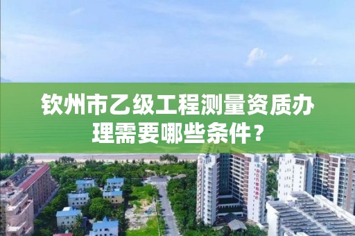 钦州市乙级工程测量资质办理需要哪些条件?