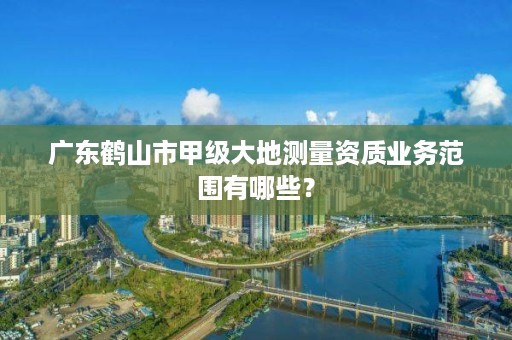 广东鹤山市甲级大地测量资质业务范围有哪些?