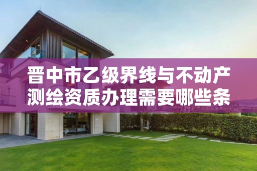 晋中市乙级界线与不动产测绘资质办理需要哪些条件?