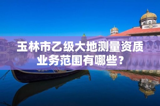 玉林市乙级大地测量资质业务范围有哪些?