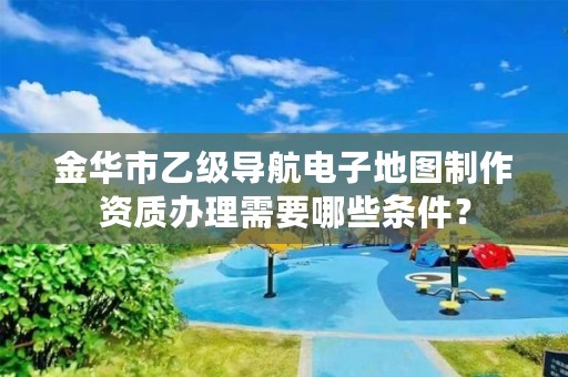 金华市乙级导航电子地图制作资质办理需要哪些条件?